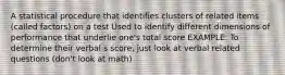 A statistical procedure that identifies clusters of related items (called factors) on a test Used to identify different dimensions of performance that underlie one's total score EXAMPLE: To determine their verbal s score, just look at verbal related questions (don't look at math)