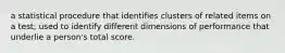 a statistical procedure that identifies clusters of related items on a test; used to identify different dimensions of performance that underlie a person's total score.