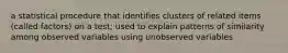 a statistical procedure that identifies clusters of related items (called factors) on a test; used to explain patterns of similarity among observed variables using unobserved variables