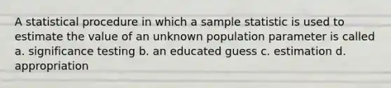 A statistical procedure in which a sample statistic is used to estimate the value of an unknown population parameter is called a. significance testing b. an educated guess c. estimation d. appropriation