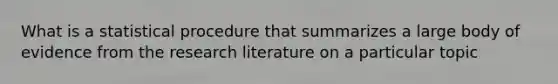 What is a statistical procedure that summarizes a large body of evidence from the research literature on a particular topic