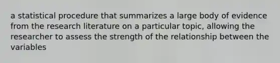 a statistical procedure that summarizes a large body of evidence from the research literature on a particular topic, allowing the researcher to assess the strength of the relationship between the variables