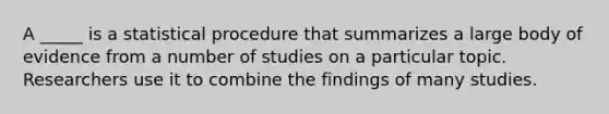 A _____ is a statistical procedure that summarizes a large body of evidence from a number of studies on a particular topic. Researchers use it to combine the findings of many studies.