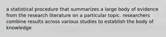 a statistical procedure that summarizes a large body of evidence from the research literature on a particular topic. researchers combine results across various studies to establish the body of knowledge