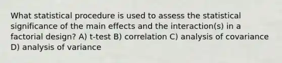 What statistical procedure is used to assess the statistical significance of the main effects and the interaction(s) in a factorial design? A) t-test B) correlation C) analysis of covariance D) analysis of variance