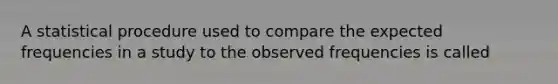 A statistical procedure used to compare the expected frequencies in a study to the observed frequencies is called