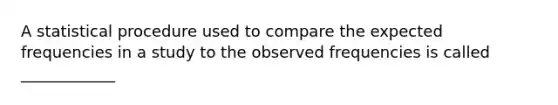 A statistical procedure used to compare the expected frequencies in a study to the observed frequencies is called ____________