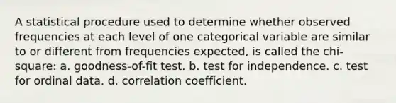 A statistical procedure used to determine whether observed frequencies at each level of one categorical variable are similar to or different from frequencies expected, is called the chi-square: a. goodness-of-fit test. b. test for independence. c. test for ordinal data. d. correlation coefficient.