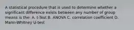 A statistical procedure that is used to determine whether a significant difference exists between any number of group means is the: A. t-Test B. ANOVA C. correlation coefficient D. Mann-Whitney U-test