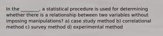 In the ________, a statistical procedure is used for determining whether there is a relationship between two variables without imposing manipulations? a) case study method b) correlational method c) survey method d) experimental method