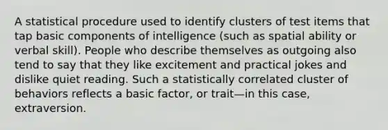 A statistical procedure used to identify clusters of test items that tap basic components of intelligence (such as spatial ability or verbal skill). People who describe themselves as outgoing also tend to say that they like excitement and practical jokes and dislike quiet reading. Such a statistically correlated cluster of behaviors reflects a basic factor, or trait—in this case, extraversion.