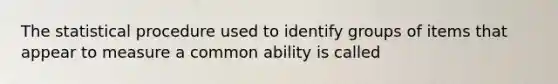 The statistical procedure used to identify groups of items that appear to measure a common ability is called