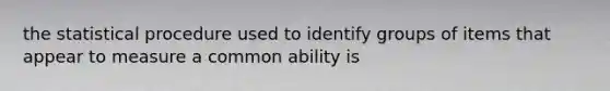 the statistical procedure used to identify groups of items that appear to measure a common ability is