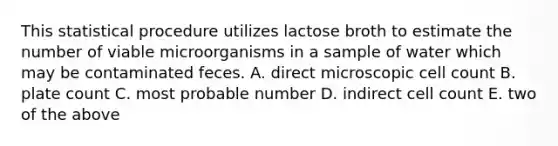 This statistical procedure utilizes lactose broth to estimate the number of viable microorganisms in a sample of water which may be contaminated feces. A. direct microscopic cell count B. plate count C. most probable number D. indirect cell count E. two of the above