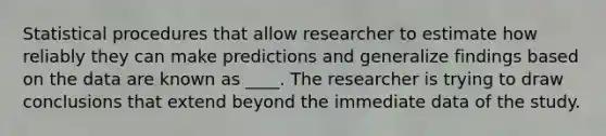 Statistical procedures that allow researcher to estimate how reliably they can make predictions and generalize findings based on the data are known as ____. The researcher is trying to draw conclusions that extend beyond the immediate data of the study.