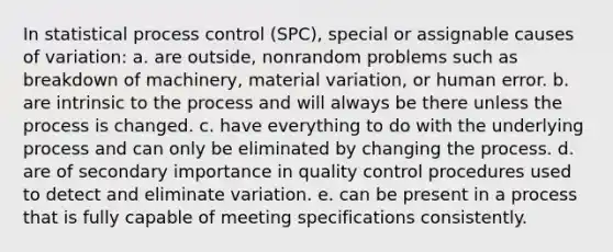 In statistical process control (SPC), special or assignable causes of variation: a. are outside, nonrandom problems such as breakdown of machinery, material variation, or human error. b. are intrinsic to the process and will always be there unless the process is changed. c. have everything to do with the underlying process and can only be eliminated by changing the process. d. are of secondary importance in quality control procedures used to detect and eliminate variation. e. can be present in a process that is fully capable of meeting specifications consistently.