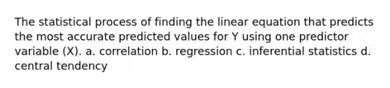 The statistical process of finding the linear equation that predicts the most accurate predicted values for Y using one predictor variable (X). a. correlation b. regression c. inferential statistics d. central tendency