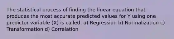 The statistical process of finding the linear equation that produces the most accurate predicted values for Y using one predictor variable (X) is called: a) Regression b) Normalization c) Transformation d) Correlation