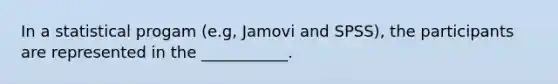 In a statistical progam (e.g, Jamovi and SPSS), the participants are represented in the ___________.