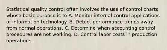 Statistical quality control often involves the use of control charts whose basic purpose is to A. Monitor internal control applications of information technology. B. Detect performance trends away from normal operations. C. Determine when accounting control procedures are not working. D. Control labor costs in production operations.