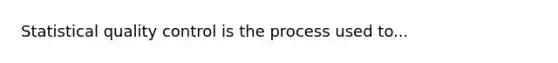 Statistical quality control is the process used to...