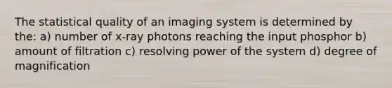 The statistical quality of an imaging system is determined by the: a) number of x-ray photons reaching the input phosphor b) amount of filtration c) resolving power of the system d) degree of magnification