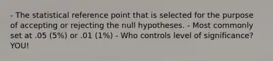 - The statistical reference point that is selected for the purpose of accepting or rejecting the null hypotheses. - Most commonly set at .05 (5%) or .01 (1%) - Who controls level of significance? YOU!