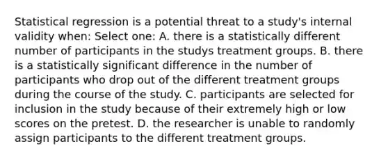 Statistical regression is a potential threat to a study's internal validity when: Select one: A. there is a statistically different number of participants in the studys treatment groups. B. there is a statistically significant difference in the number of participants who drop out of the different treatment groups during the course of the study. C. participants are selected for inclusion in the study because of their extremely high or low scores on the pretest. D. the researcher is unable to randomly assign participants to the different treatment groups.