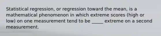 Statistical regression, or regression toward the mean, is a mathematical phenomenon in which extreme scores (high or low) on one measurement tend to be _____ extreme on a second measurement.