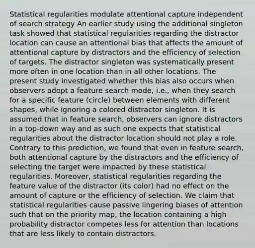 Statistical regularities modulate attentional capture independent of search strategy An earlier study using the additional singleton task showed that statistical regularities regarding the distractor location can cause an attentional bias that affects the amount of attentional capture by distractors and the efficiency of selection of targets. The distractor singleton was systematically present more often in one location than in all other locations. The present study investigated whether this bias also occurs when observers adopt a feature search mode, i.e., when they search for a specific feature (circle) between elements with different shapes, while ignoring a colored distractor singleton. It is assumed that in feature search, observers can ignore distractors in a top-down way and as such one expects that statistical regularities about the distractor location should not play a role. Contrary to this prediction, we found that even in feature search, both attentional capture by the distractors and the efficiency of selecting the target were impacted by these statistical regularities. Moreover, statistical regularities regarding the feature value of the distractor (its color) had no effect on the amount of capture or the efficiency of selection. We claim that statistical regularities cause passive lingering biases of attention such that on the priority map, the location containing a high probability distractor competes less for attention than locations that are less likely to contain distractors.