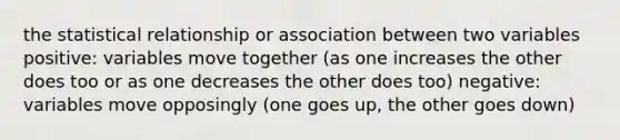 the statistical relationship or association between two variables positive: variables move together (as one increases the other does too or as one decreases the other does too) negative: variables move opposingly (one goes up, the other goes down)