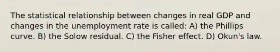 The statistical relationship between changes in real GDP and changes in the unemployment rate is called: A) the Phillips curve. B) the Solow residual. C) the Fisher effect. D) Okun's law.