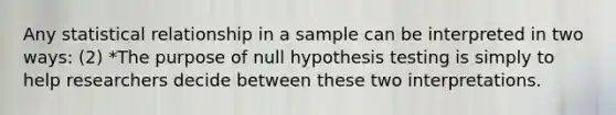 Any statistical relationship in a sample can be interpreted in two ways: (2) *The purpose of null hypothesis testing is simply to help researchers decide between these two interpretations.