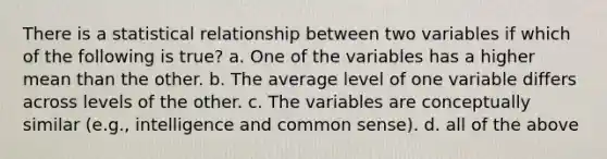 There is a statistical relationship between two variables if which of the following is true? a. One of the variables has a higher mean than the other. b. The average level of one variable differs across levels of the other. c. The variables are conceptually similar (e.g., intelligence and common sense). d. all of the above