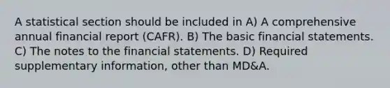 A statistical section should be included in A) A comprehensive annual financial report (CAFR). B) The basic <a href='https://www.questionai.com/knowledge/kFBJaQCz4b-financial-statements' class='anchor-knowledge'>financial statements</a>. C) The notes to the financial statements. D) Required supplementary information, other than MD&A.