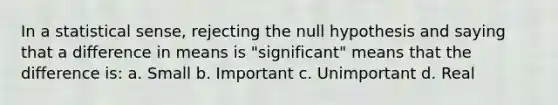 In a statistical sense, rejecting the null hypothesis and saying that a difference in means is "significant" means that the difference is: a. Small b. Important c. Unimportant d. Real