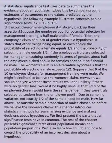 A statistical signiﬁcance test uses data to summarize the evidence about a hypothesis. Itdoes this by comparing point estimates of parameters to the values predicted by the hypothesis.The following example illustrates concepts behind significance tests. ex. 6.1 - p. 139 1Howcouldthewomenemployeesstatistically back up their assertion?Suppose the employee pool for potential selection for management training is half male andhalf female. Then, the company's claim of a lack of gender bias is a hypothesis. It states that,other things being equal, at each choice the probability of selecting a female equals 1/2 and theprobability of selecting a male equals 1/2. If the employees truly are selected for managementtraining randomly in terms of gender, about half the employees picked should be females andabout half should be male. The women's claim is an alternative hypothesis that the probability ofselecting a male exceeds 1/2. Suppose that 9 of the 10 employees chosen for management training were male. We might beinclined to believe the women's claim. However, we should analyze whether these results wouldbe unlikely if there were no gender bias. Would it be highly unusual that 9/10 of the employeeschosen would have the same gender if they were truly selected at random from the employee pool? - Due to sampling variation, not exactly 1/2 of the sample need be male. How far above 1/2 mustthe sample proportion of males chosen be before we believe the women's claim? This chapter introduces statistical methods for summarizing evidence and making decisions about hypotheses. We first present the parts that all significance tests have in common. The rest of the chapter presents significance tests about population means and population proportions. We'llalso learn how to find and how to control the probability of an incorrect decision about a hypothesis