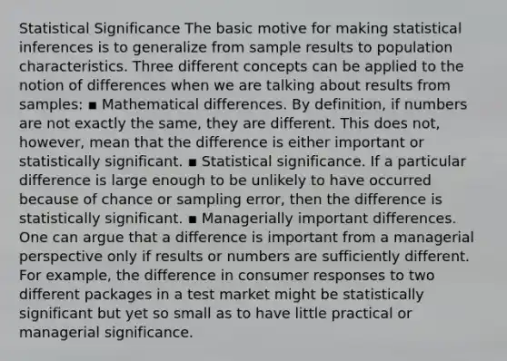 Statistical Significance The basic motive for making statistical inferences is to generalize from sample results to population characteristics. Three different concepts can be applied to the notion of differences when we are talking about results from samples: ▪ Mathematical differences. By definition, if numbers are not exactly the same, they are different. This does not, however, mean that the difference is either important or statistically significant. ▪ Statistical significance. If a particular difference is large enough to be unlikely to have occurred because of chance or sampling error, then the difference is statistically significant. ▪ Managerially important differences. One can argue that a difference is important from a managerial perspective only if results or numbers are sufficiently different. For example, the difference in consumer responses to two different packages in a test market might be statistically significant but yet so small as to have little practical or managerial significance.