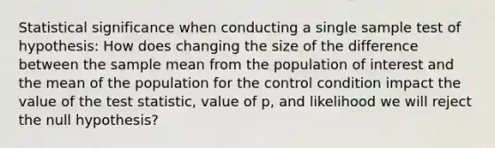 Statistical significance when conducting a single sample test of hypothesis: How does changing the size of the difference between the sample mean from the population of interest and the mean of the population for the control condition impact the value of <a href='https://www.questionai.com/knowledge/kzeQt8hpQB-the-test-statistic' class='anchor-knowledge'>the test statistic</a>, value of p, and likelihood we will reject the null hypothesis?