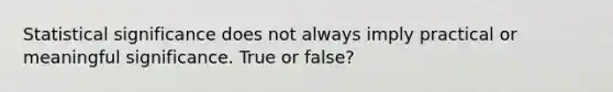 Statistical significance does not always imply practical or meaningful significance. True or false?