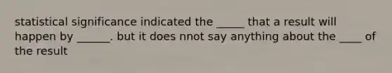 statistical significance indicated the _____ that a result will happen by ______. but it does nnot say anything about the ____ of the result