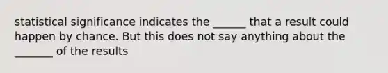 statistical significance indicates the ______ that a result could happen by chance. But this does not say anything about the _______ of the results