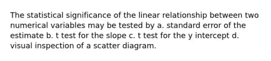 The statistical significance of the linear relationship between two numerical variables may be tested by a. standard error of the estimate b. t test for the slope c. t test for the y intercept d. visual inspection of a scatter diagram.