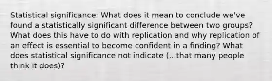 Statistical significance: What does it mean to conclude we've found a statistically significant difference between two groups? What does this have to do with replication and why replication of an effect is essential to become confident in a finding? What does statistical significance not indicate (...that many people think it does)?