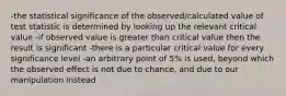 -the statistical significance of the observed/calculated value of test statistic is determined by looking up the relevant critical value -if observed value is greater than critical value then the result is significant -there is a particular critical value for every significance level -an arbitrary point of 5% is used, beyond which the observed effect is not due to chance, and due to our manipulation instead