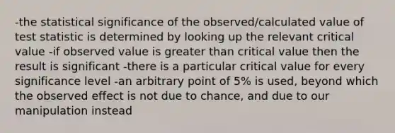 -the statistical significance of the observed/calculated value of test statistic is determined by looking up the relevant critical value -if observed value is greater than critical value then the result is significant -there is a particular critical value for every significance level -an arbitrary point of 5% is used, beyond which the observed effect is not due to chance, and due to our manipulation instead