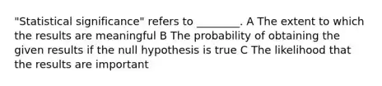 "Statistical significance" refers to ________. A The extent to which the results are meaningful B The probability of obtaining the given results if the null hypothesis is true C The likelihood that the results are important