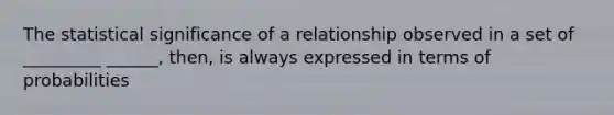 The statistical significance of a relationship observed in a set of _________ ______, then, is always expressed in terms of probabilities