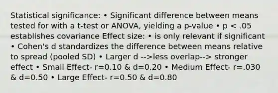 Statistical significance: • Significant difference between means tested for with a t-test or ANOVA, yielding a p-value • p less overlap--> stronger effect • Small Effect- r=0.10 & d=0.20 • Medium Effect- r=.030 & d=0.50 • Large Effect- r=0.50 & d=0.80