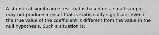 A statistical significance test that is based on a small sample may not produce a result that is statistically significant even if the true value of the coefficient is different from the value in the null hypothesis. Such a situation is: